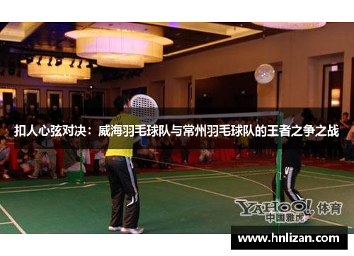 扣人心弦对决：威海羽毛球队与常州羽毛球队的王者之争之战