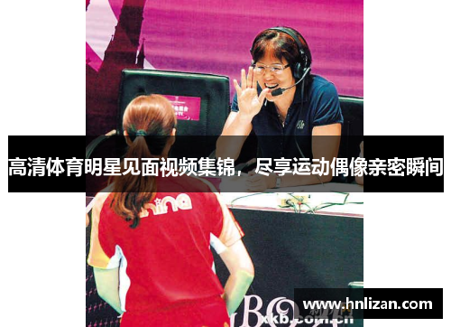 高清体育明星见面视频集锦，尽享运动偶像亲密瞬间